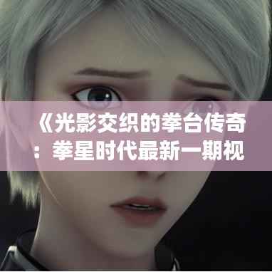 《光影交织的拳台传奇：拳星时代最新一期视频解析》