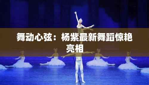 舞动心弦：杨紫最新舞蹈惊艳亮相