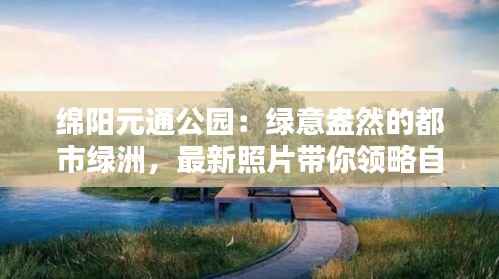 绵阳元通公园:绿意盎然的都市绿洲,最新照片带你领略自然之美