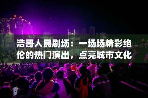 浩哥人民剧场：一场场精彩绝伦的热门演出，点亮城市文化生活