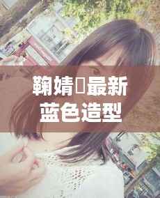 鞠婧祎最新蓝色造型:时尚界的清新之风