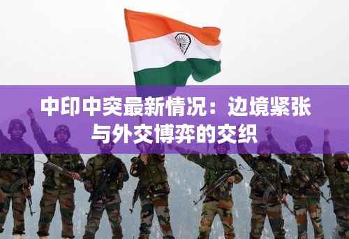 中印中突最新情况:边境紧张与外交博弈的交织