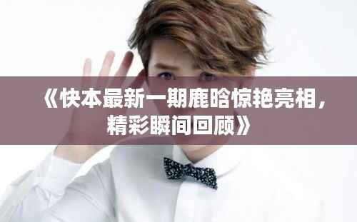 《快本最新一期鹿晗惊艳亮相，精彩瞬间回顾》