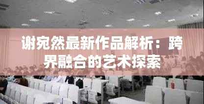 谢宛然最新作品解析：跨界融合的艺术探索