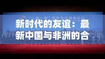新时代的友谊：最新中国与非洲的合作共赢之路