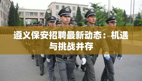 遵义保安招聘最新动态:机遇与挑战并存