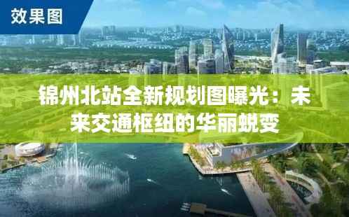 锦州北站全新规划图曝光:未来交通枢纽的华丽蜕变