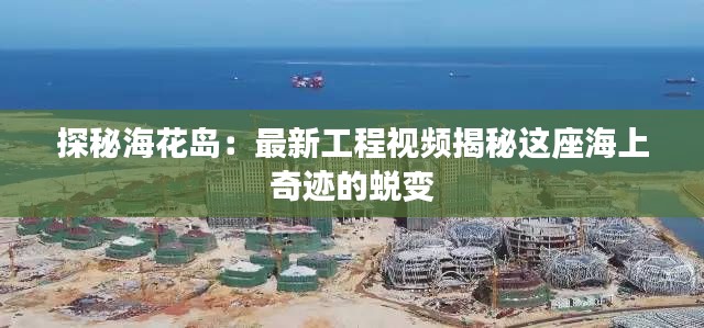 探秘海花岛：最新工程视频揭秘这座海上奇迹的蜕变