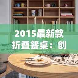 2015最新款折叠餐桌:创新设计,空间魔法师