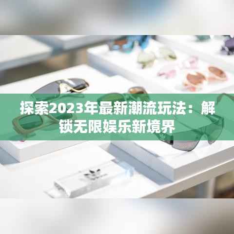 探索2023年最新潮流玩法：解锁无限娱乐新境界