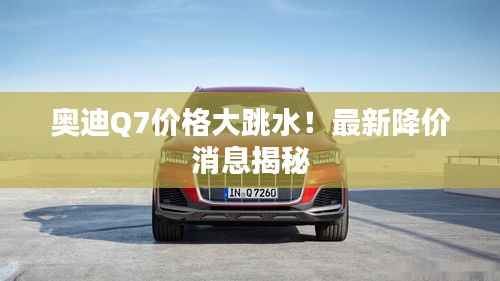 奥迪Q7价格大跳水！最新降价消息揭秘