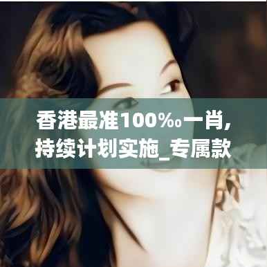香港最准100‰一肖,持续计划实施_专属款17.855