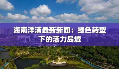 海南洋浦最新新闻:绿色转型下的活力岛城