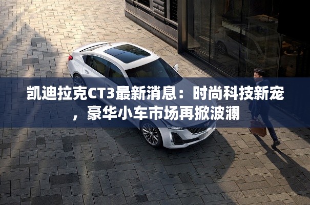凯迪拉克CT3最新消息：时尚科技新宠，豪华小车市场再掀波澜