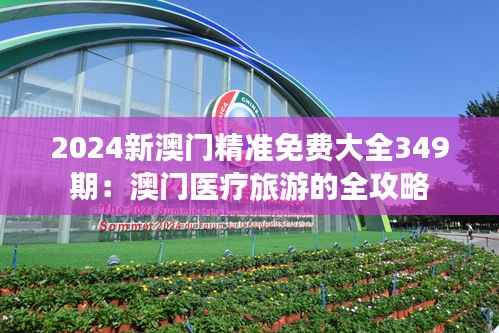 2024新澳门精准免费大全349期:澳门医疗旅游的全攻略