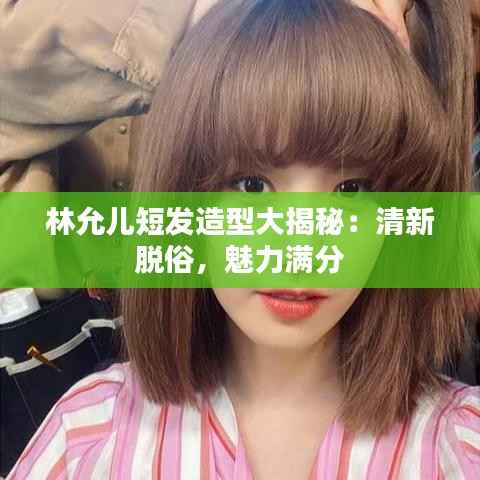林允儿短发造型大揭秘：清新脱俗，魅力满分