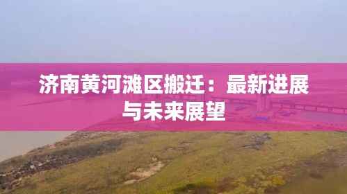 济南黄河滩区搬迁:最新进展与未来展望