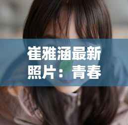 崔雅涵最新照片：青春活力尽显，魅力四溢