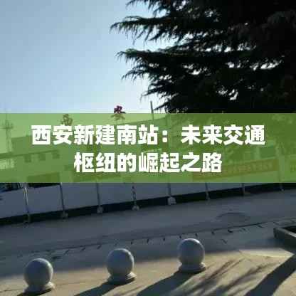 西安新建南站：未来交通枢纽的崛起之路