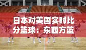 日本对美国实时比分篮球：东西方篮球文化的激情碰撞