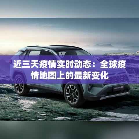 近三天疫情实时动态：全球疫情地图上的最新变化