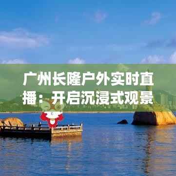 广州长隆户外实时直播：开启沉浸式观景新体验