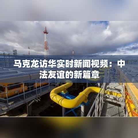 马克龙访华实时新闻视频：中法友谊的新篇章