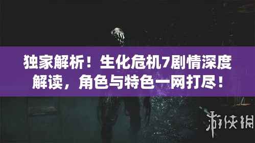 独家解析！生化危机7剧情深度解读，角色与特色一网打尽！