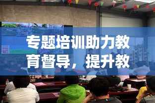 专题培训助力教育督导，提升教育质量显实效