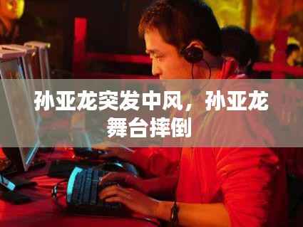 孙亚龙突发中风，孙亚龙舞台摔倒 