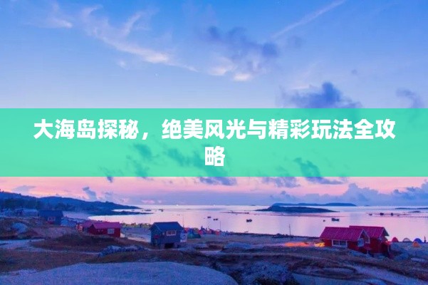 大海岛探秘,绝美风光与精彩玩法全攻略