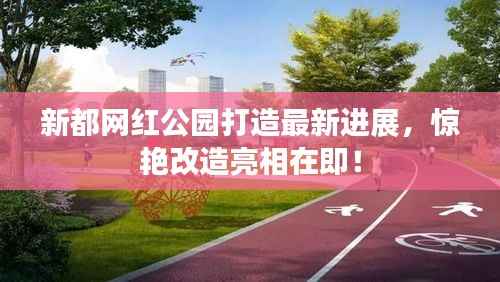 新都网红公园打造最新进展,惊艳改造亮相在即!