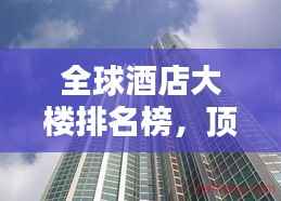 全球酒店大楼排名榜，顶级住宿体验大揭秘！