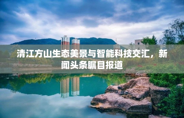 清江方山生态美景与智能科技交汇,新闻头条瞩目报道