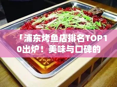 「浦东烤鱼店排名TOP10出炉！美味与口碑的双重保障，让你一吃难忘！」