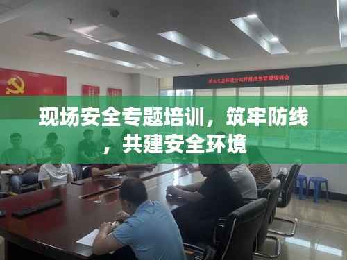 现场安全专题培训，筑牢防线，共建安全环境