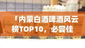 「内蒙白酒啤酒风云榜TOP10，必尝佳酿排行榜！」