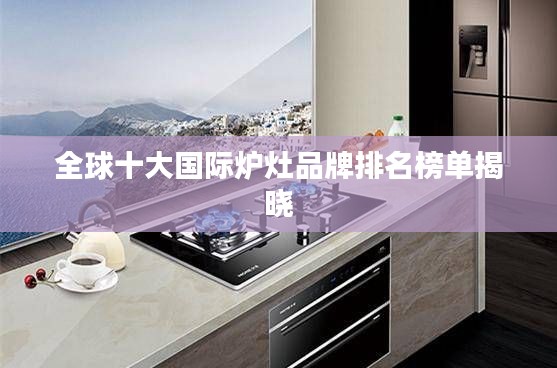 全球十大国际炉灶品牌排名榜单揭晓