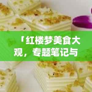 「红楼梦美食大观，专题笔记与珍贵图片全收录」