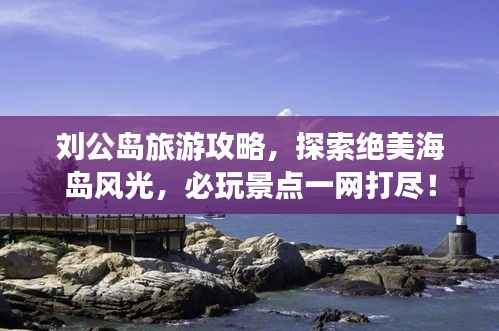 刘公岛旅游攻略，探索绝美海岛风光，必玩景点一网打尽！
