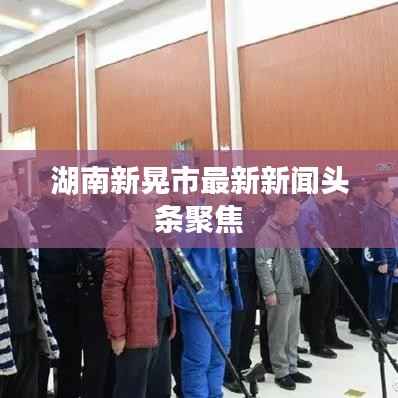 湖南新晃市最新新闻头条聚焦