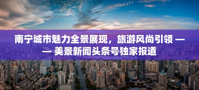 南宁城市魅力全景展现，旅游风尚引领 —— 美景新闻头条号独家报道