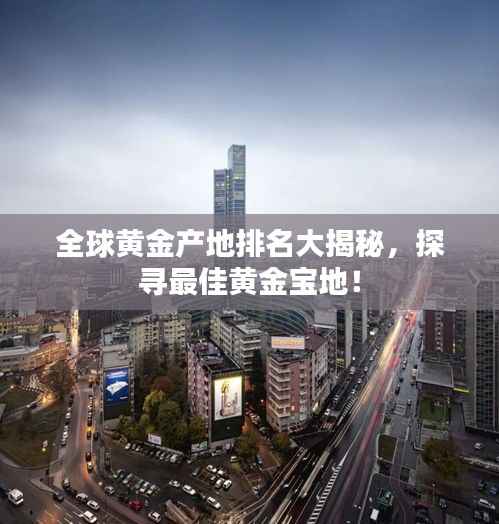全球黄金产地排名大揭秘,探寻最佳黄金宝地!