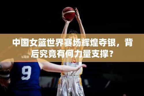 中国女篮世界赛场辉煌夺银,背后究竟有何力量支撑?