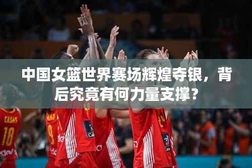 中国女篮世界赛场辉煌夺银,背后究竟有何力量支撑?