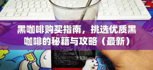 黑咖啡购买指南，挑选优质黑咖啡的秘籍与攻略（最新）