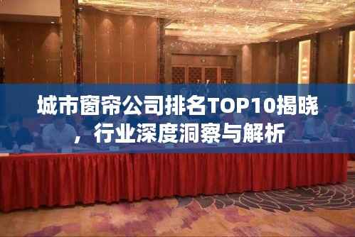 城市窗帘公司排名TOP10揭晓，行业深度洞察与解析